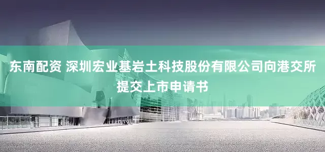 东南配资 深圳宏业基岩土科技股份有限公司向港交所提交上市申请书