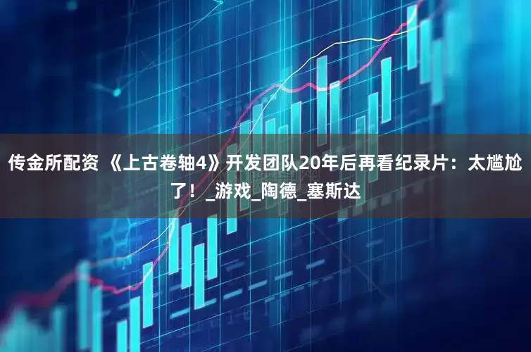 传金所配资 《上古卷轴4》开发团队20年后再看纪录片：太尴尬了！_游戏_陶德_塞斯达