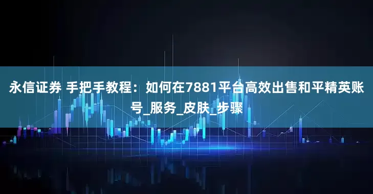 永信证券 手把手教程：如何在7881平台高效出售和平精英账号_服务_皮肤_步骤