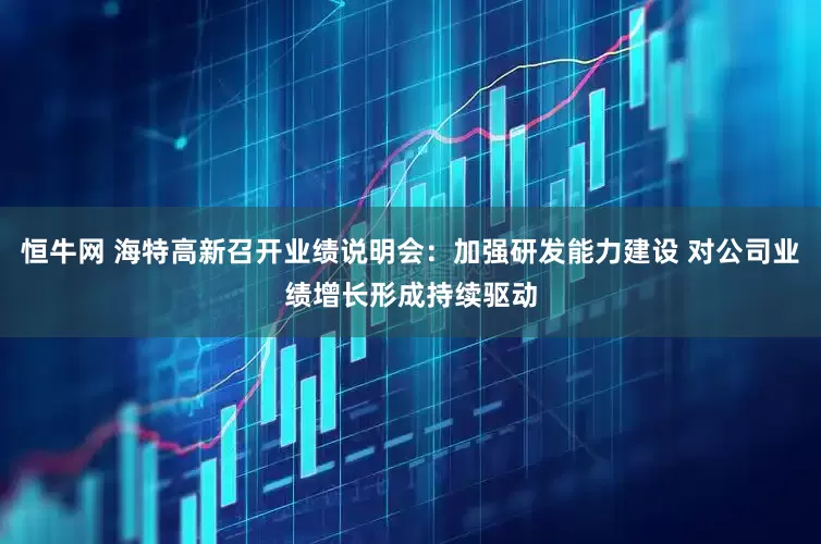 恒牛网 海特高新召开业绩说明会：加强研发能力建设 对公司业绩增长形成持续驱动