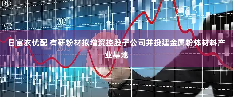 日富农优配 有研粉材拟增资控股子公司并投建金属粉体材料产业基地