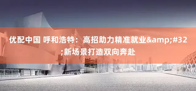 优配中国 呼和浩特：高招助力精准就业&#32;新场景打造双向奔赴
