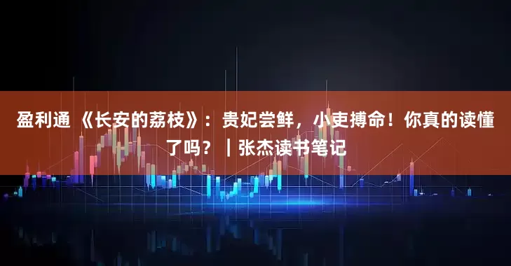 盈利通 《长安的荔枝》：贵妃尝鲜，小吏搏命！你真的读懂了吗？｜张杰读书笔记
