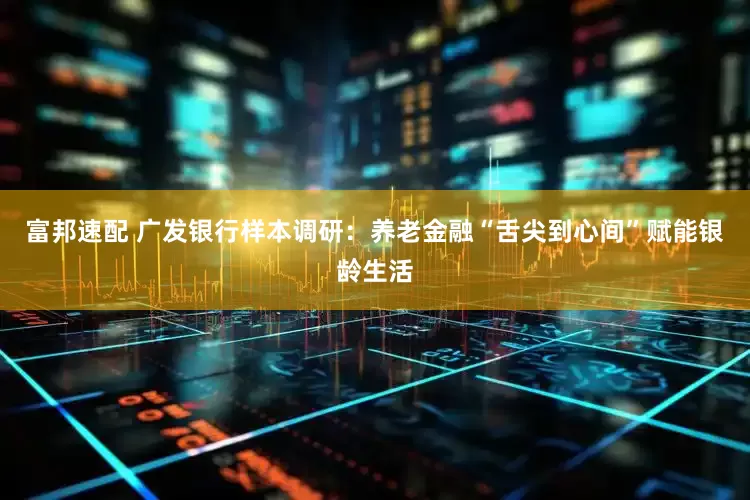 富邦速配 广发银行样本调研：养老金融“舌尖到心间”赋能银龄生活