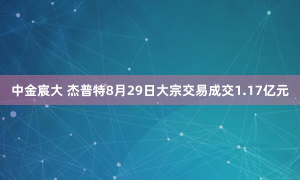 中金宸大 杰普特8月29日大宗交易成交1.17亿元
