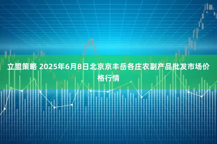 立盟策略 2025年6月8日北京京丰岳各庄农副产品批发市场价格行情