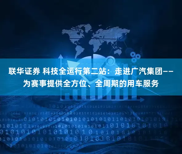 联华证券 科技全运行第二站：走进广汽集团——为赛事提供全方位、全周期的用车服务