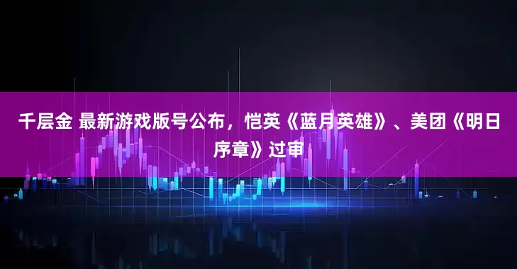 千层金 最新游戏版号公布，恺英《蓝月英雄》、美团《明日序章》过审