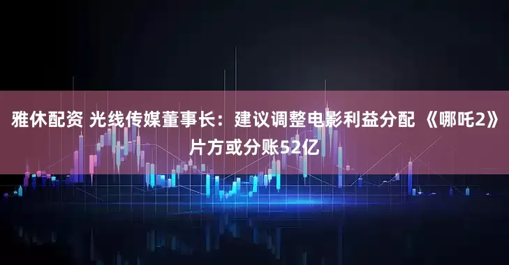 雅休配资 光线传媒董事长：建议调整电影利益分配 《哪吒2》片方或分账52亿