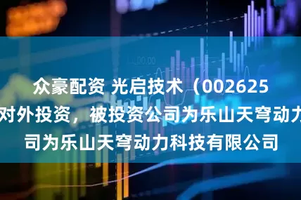 众豪配资 光启技术（002625SZ）新增一起对外投资，被投资公司为乐山天穹动力科技有限公司