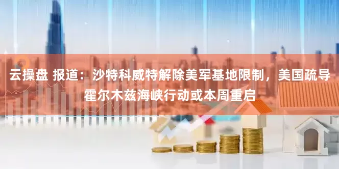 云操盘 报道：沙特科威特解除美军基地限制，美国疏导霍尔木兹海峡行动或本周重启